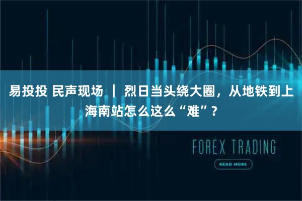 易投投 民声现场 ｜ 烈日当头绕大圈，从地铁到上海南站怎么这么“难”？