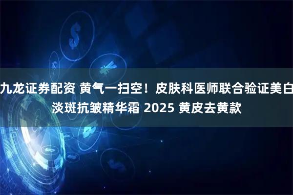 九龙证券配资 黄气一扫空！皮肤科医师联合验证美白淡斑抗皱精华霜 2025 黄皮去黄款