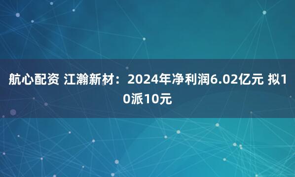航心配资 江瀚新材:2024年净利润6.02亿元 拟10派10元