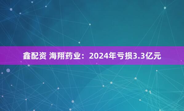 鑫配资 海翔药业：2024年亏损3.3亿元