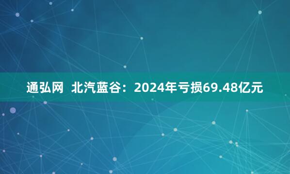 通弘网  北汽蓝谷：2024年亏损69.48亿元