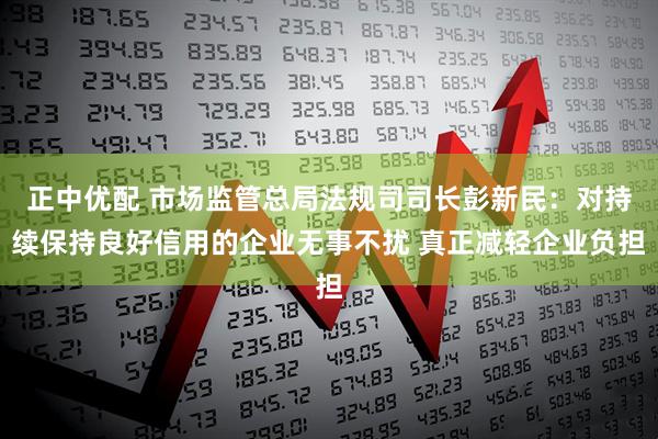 正中优配 市场监管总局法规司司长彭新民：对持续保持良好信用的企业无事不扰 真正减轻企业负担