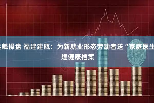 达麟操盘 福建建瓯:为新就业形态劳动者送“家庭医生” 建健康档案