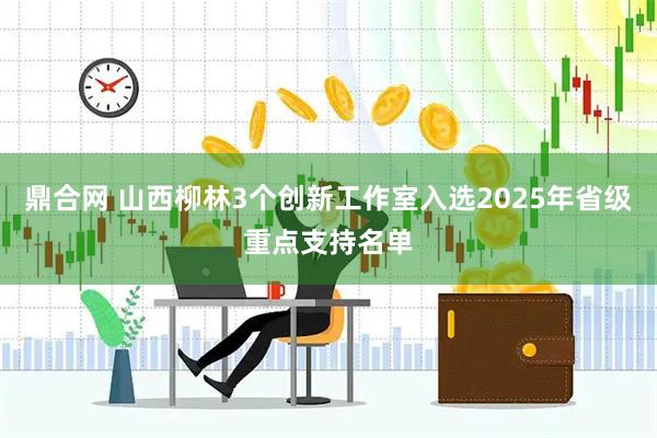 鼎合网 山西柳林3个创新工作室入选2025年省级重点支持名单