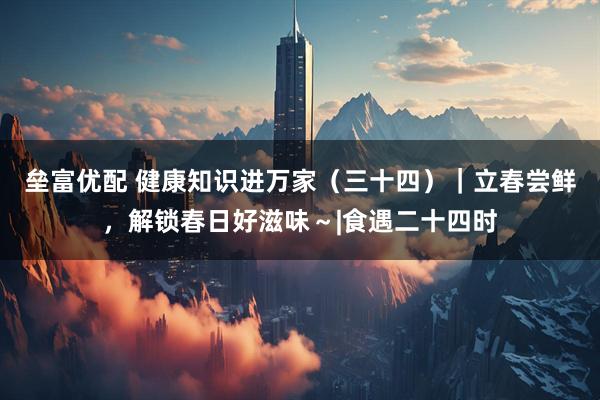 垒富优配 健康知识进万家（三十四）｜立春尝鲜，解锁春日好滋味～|食遇二十四时