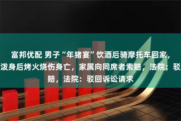 富邦优配 男子“年猪宴”饮酒后骑摩托车回家，摔倒致汽油泼身后烤火烧伤身亡，家属向同席者索赔，法院：驳回诉讼请求