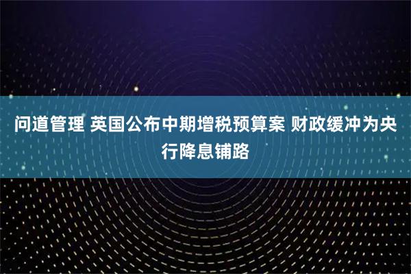 问道管理 英国公布中期增税预算案 财政缓冲为央行降息铺路