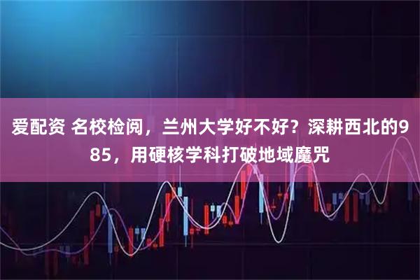 爱配资 名校检阅，兰州大学好不好？深耕西北的985，用硬核学科打破地域魔咒