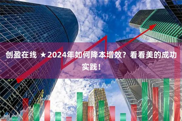 创盈在线 ★2024年如何降本增效？看看美的成功实践！