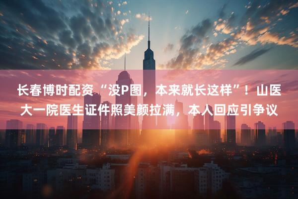 长春博时配资 “没P图,本来就长这样”!山医大一院医生证件照美颜拉满,本人回应引争议